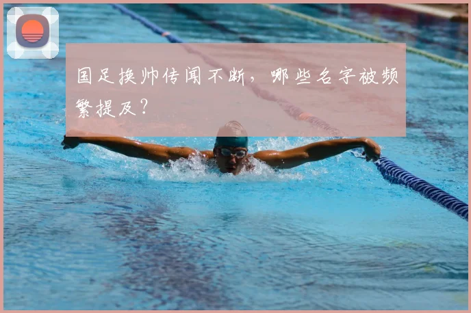 国足换帅传闻不断,哪些名字被频繁提及?
