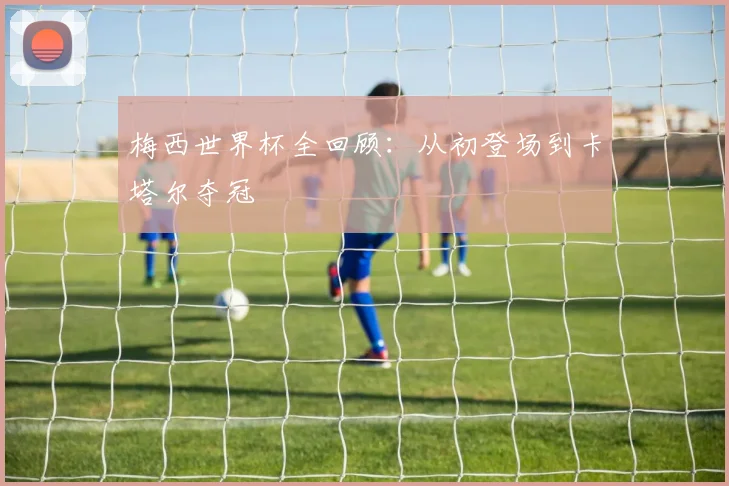 梅西世界杯全回顾：从初登场到卡塔尔夺冠