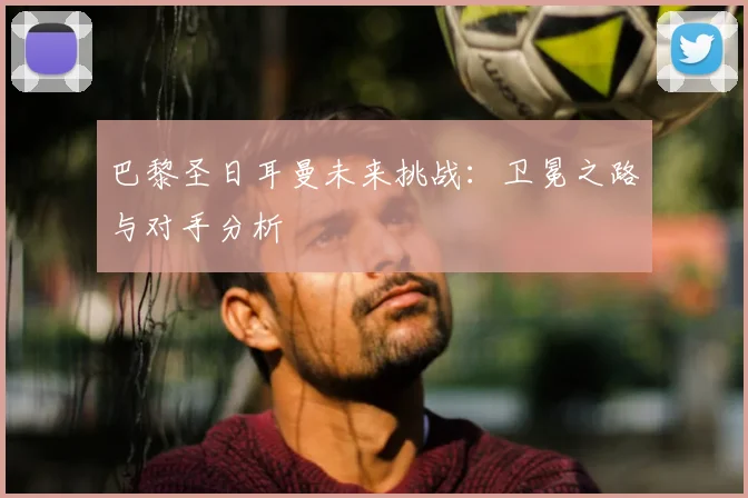 巴黎圣日耳曼未来挑战:卫冕之路与对手分析