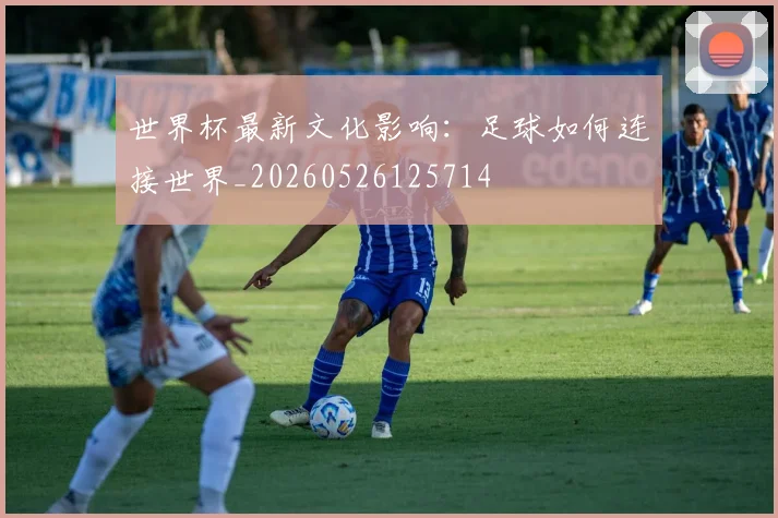世界杯最新文化影响：足球如何连接世界_20260526125714