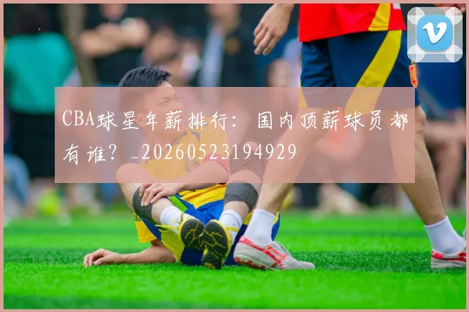 CBA球星年薪排行：国内顶薪球员都有谁？_20260523194929