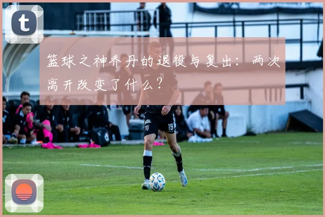 篮球之神乔丹的退役与复出：两次离开改变了什么？