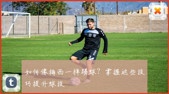 如何像梅西一样踢球?掌握这些技巧提升球技
