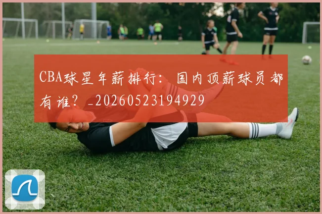 CBA球星年薪排行:国内顶薪球员都有谁?_20260523194929