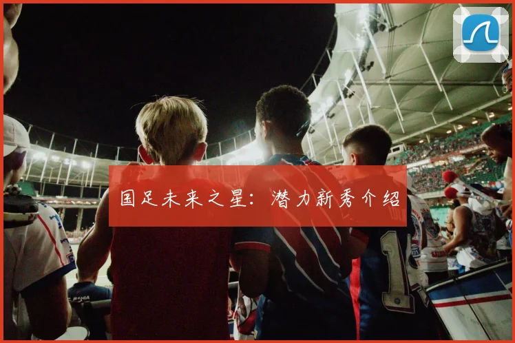 国足未来之星:潜力新秀介绍