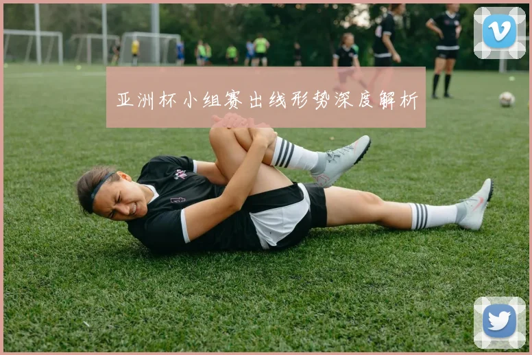 亚洲杯小组赛出线形势深度解析