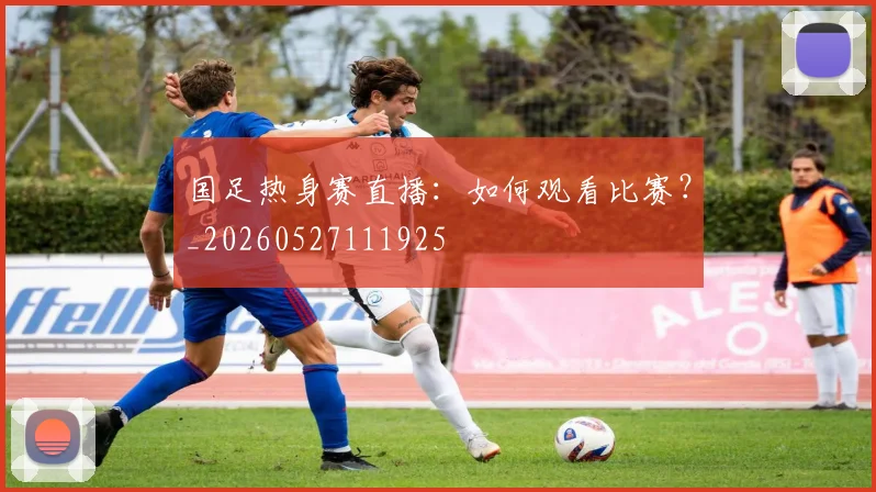 国足热身赛直播：如何观看比赛？_20260527111925