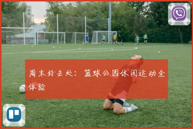 周末好去处：篮球公园休闲运动全体验
