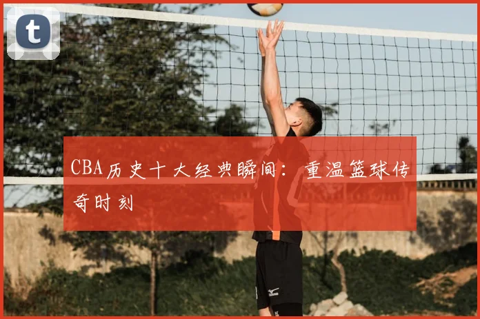 CBA历史十大经典瞬间:重温篮球传奇时刻
